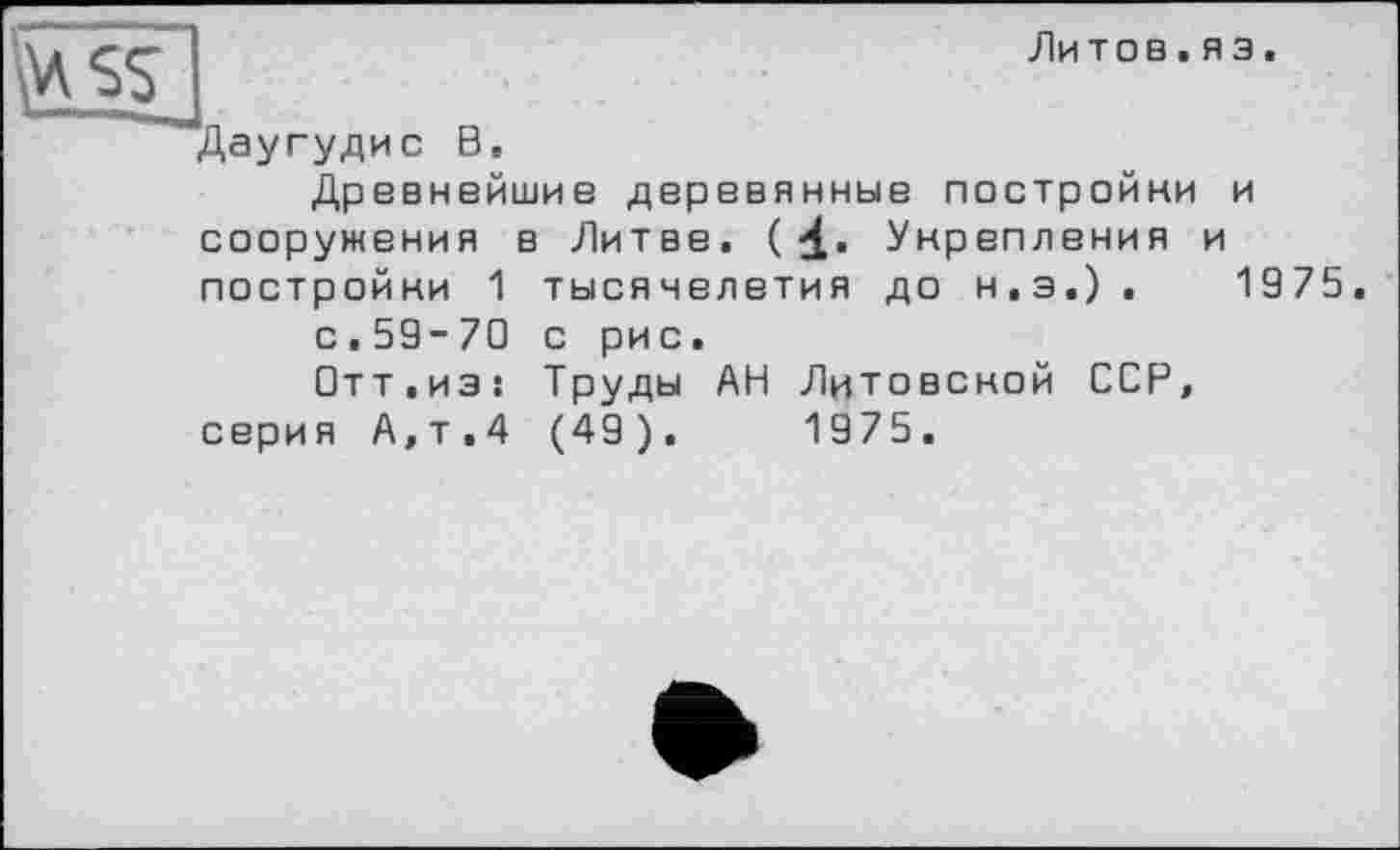 ﻿Литов.яз.
ssj
Даугудис В.
Древнейшие деревянные постройни и сооружения в Литве. (4- Укрепления и постройни 1 тысячелетия до н.э.).	1975.
с.59-70 с рис.
□тт.из: Труды АН Лцтовсной ССР, серия А,т.4 (49).	1975.